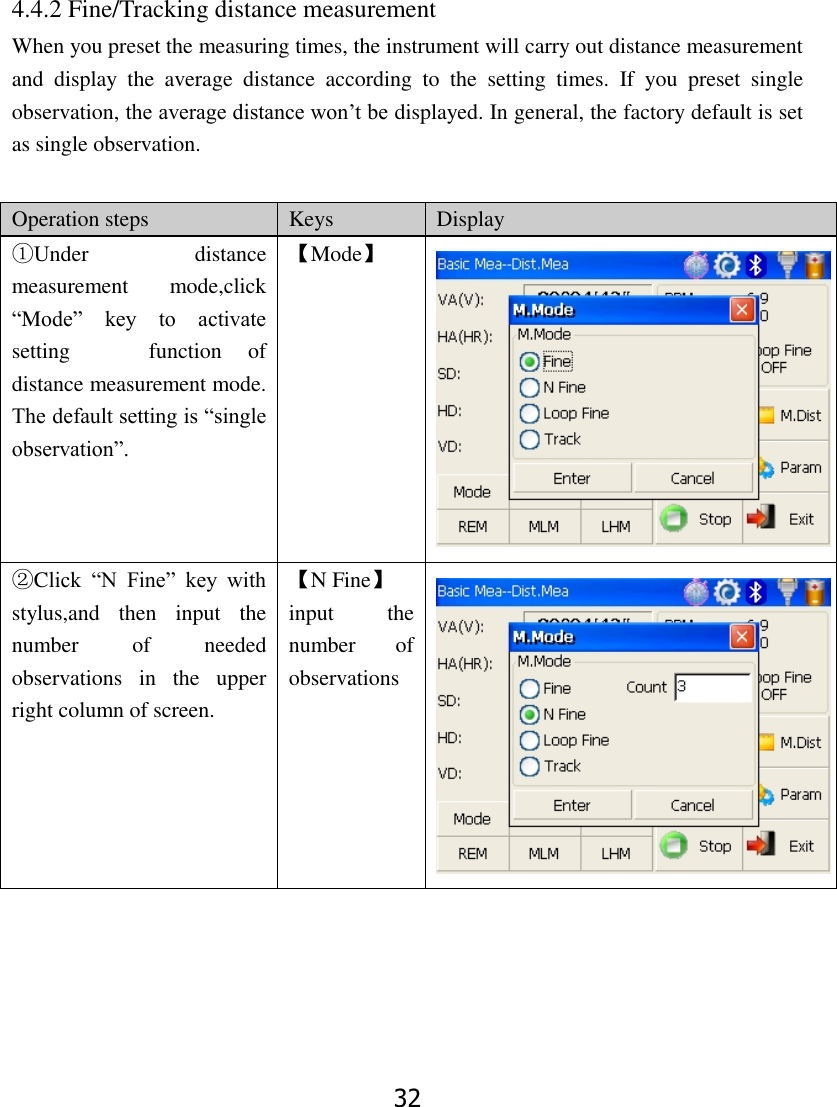 32      4.4.2 Fine/Tracking distance measurement When you preset the measuring times, the instrument will carry out distance measurement and  display  the  average  distance  according  to  the  setting  times.  If  you  preset  single observation, the average distance won&rsquo;t be displayed. In general, the factory default is set as single observation.       Operation steps Keys Display ①Under  distance measurement  mode,click &ldquo;Mode&rdquo;  key  to  activate setting      function  of distance measurement mode. The default setting is &ldquo;single observation&rdquo;. 【Mode】  ②Click  &ldquo;N  Fine&rdquo;  key  with stylus,and  then  input  the number  of  needed observations  in  the  upper right column of screen. 【N Fine】 input  the number  of   observations  