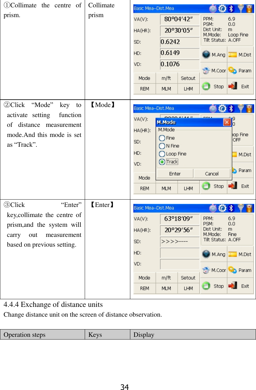 34 ①Collimate  the  centre  of prism. Collimate prism  ②Click  &ldquo;Mode&rdquo;  key  to activate  setting    function of  distance  measurement mode.And this mode is set as &ldquo;Track&rdquo;.   【Mode】  ③Click  &ldquo;Enter&rdquo; key,collimate  the  centre  of prism,and  the  system  will carry  out  measurement based on previous setting.   【Enter】  4.4.4 Exchange of distance units Change distance unit on the screen of distance observation.    Operation steps Keys Display 