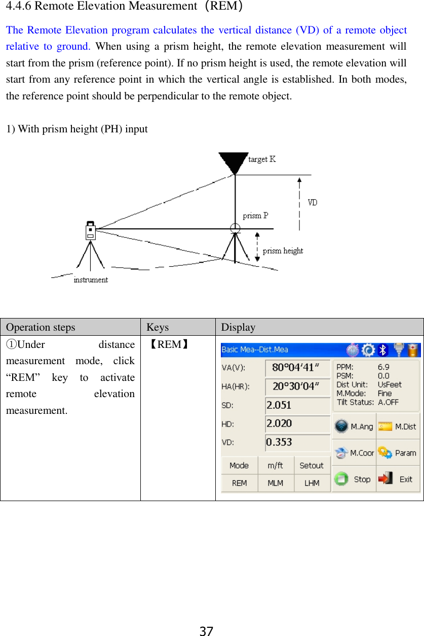 37 4.4.6 Remote Elevation Measurement（REM） The Remote Elevation program calculates the vertical distance (VD) of a remote object relative to  ground.  When using a  prism height, the remote  elevation measurement  will start from the prism (reference point). If no prism height is used, the remote elevation will start from any reference point in which the vertical angle is established. In both modes, the reference point should be perpendicular to the remote object.    1) With prism height (PH) input   Operation steps Keys Display ①Under  distance measurement  mode,  click &ldquo;REM&rdquo;  key  to  activate remote  elevation measurement. 【REM】  