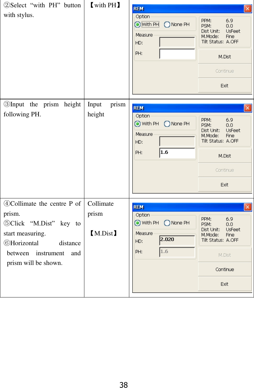 38 ②Select  &ldquo;with  PH&rdquo;  button with stylus. 【with PH】  ③Input  the  prism  height following PH. Input  prism height  ④Collimate  the  centre  P  of prism. ⑤Click  &ldquo;M.Dist&rdquo;  key  to start measuring. ⑥Horizontal  distance between  instrument  and prism will be shown. Collimate prism  【M.Dist】  