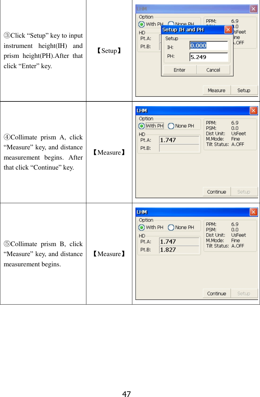 47 ③Click &ldquo;Setup&rdquo; key to input instrument  height(IH)  and prism  height(PH).After  that click &ldquo;Enter&rdquo; key. 【Setup】  ④Collimate  prism  A,  click &ldquo;Measure&rdquo; key, and distance measurement  begins.  After that click &ldquo;Continue&rdquo; key. 【Measure】  ⑤Collimate  prism  B,  click &ldquo;Measure&rdquo; key, and distance measurement begins. 【Measure】  