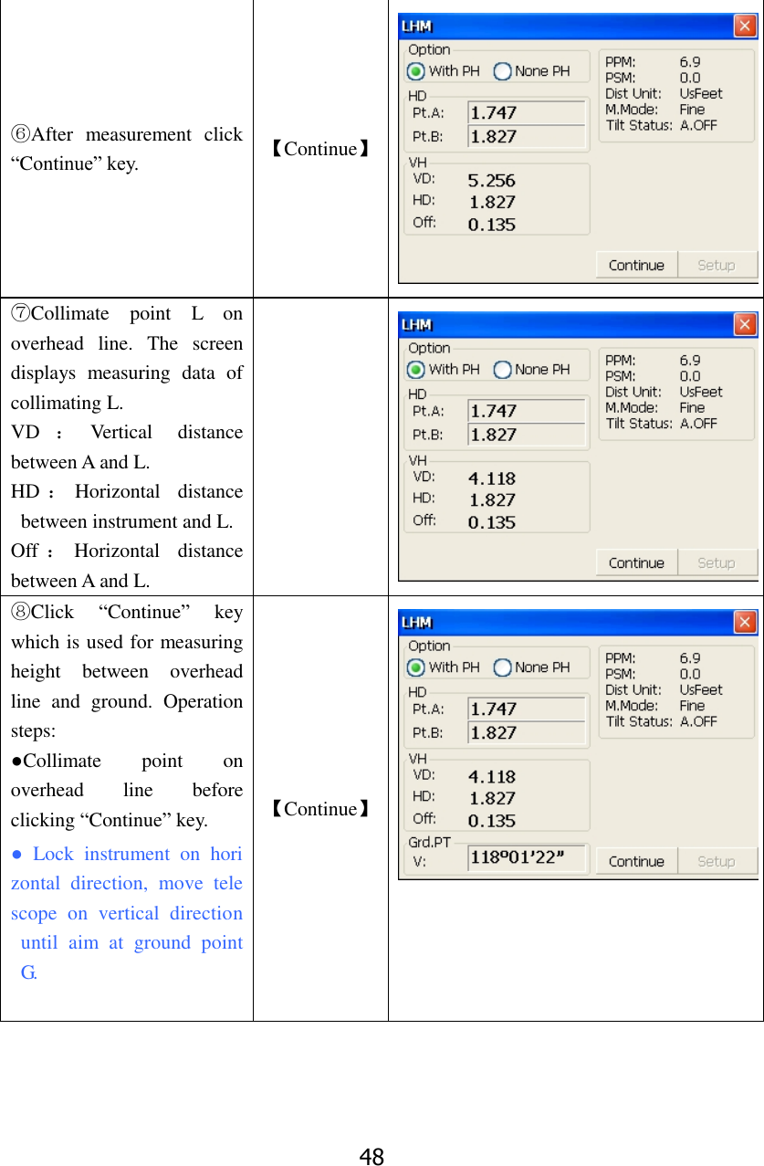 48 ⑥After  measurement  click &ldquo;Continue&rdquo; key. 【Continue】  ⑦Collimate  point  L  on overhead  line.  The  screen displays  measuring  data  of collimating L.   VD ：Vertical  distance between A and L.   HD ：Horizontal  distance between instrument and L. Off ：Horizontal  distance between A and L.   ⑧Click  &ldquo;Continue&rdquo;  key which is used for measuring height  between  overhead line  and  ground.  Operation steps: ●Collimate  point  on overhead  line  before clicking &ldquo;Continue&rdquo; key. ●  Lock  instrument  on  horizontal  direction,  move  telescope  on  vertical  direction  until  aim  at  ground  point G.  【Continue】  