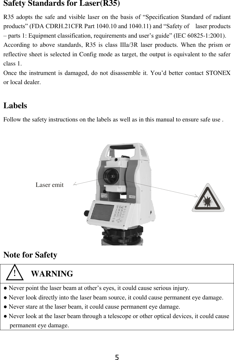 5 Safety Standards for Laser(R35) R35 adopts the safe and visible laser on  the  basis  of  &ldquo;Specification Standard of  radiant products&rdquo; (FDA CDRH.21CFR Part 1040.10 and 1040.11) and &ldquo;Safety of    laser products &ndash; parts 1: Equipment classification, requirements and user&rsquo;s guide&rdquo; (IEC 60825-1:2001). According to  above standards, R35  is  class  Ⅲa/3R  laser  products.  When  the  prism  or reflective sheet is selected in Config mode as target, the output is equivalent to the safer class 1. Once  the  instrument  is  damaged, do not  disassemble it.  You&rsquo;d  better  contact  STONEX   or local dealer.  Labels Follow the safety instructions on the labels as well as in this manual to ensure safe use .        Note for Safety  ● Never point the laser beam at other&rsquo;s eyes, it could cause serious injury. ● Never look directly into the laser beam source, it could cause permanent eye damage. ● Never stare at the laser beam, it could cause permanent eye damage. ● Never look at the laser beam through a telescope or other optical devices, it could cause permanent eye damage.   ！  WARNING Laser emit 