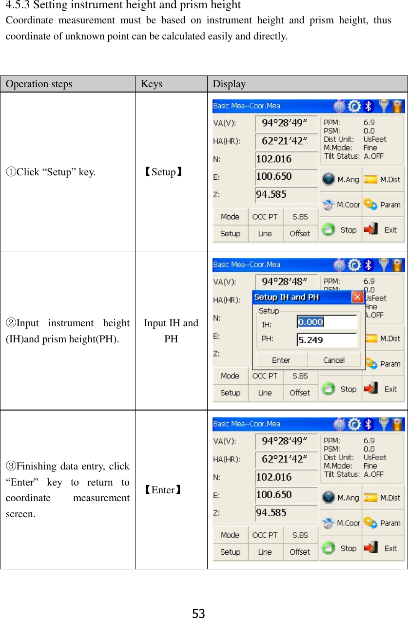 53 4.5.3 Setting instrument height and prism height Coordinate  measurement  must  be  based  on  instrument  height  and  prism  height,  thus coordinate of unknown point can be calculated easily and directly.     Operation steps Keys Display ①Click &ldquo;Setup&rdquo; key. 【Setup】  ②Input  instrument  height (IH)and prism height(PH). Input IH and PH  ③Finishing data entry, click &ldquo;Enter&rdquo;  key  to  return  to coordinate  measurement screen. 【Enter】  