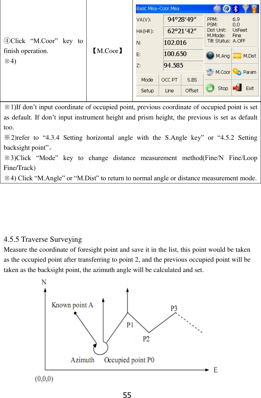 55 ④Click  &ldquo;M.Coor&rdquo;  key  to finish operation. ※4) 【M.Coor】  ※1)If don&rsquo;t input coordinate of occupied point, previous coordinate of occupied point is set as default. If don&rsquo;t input instrument height and prism height, the previous is set as default too. ※2)refer  to  &ldquo;4.3.4  Setting  horizontal  angle  with  the  S.Angle  key&rdquo;  or  &ldquo;4.5.2  Setting backsight point&rdquo;。 ※3)Click  &ldquo;Mode&rdquo;  key  to  change  distance  measurement  method(Fine/N  Fine/Loop Fine/Track) ※4) Click &ldquo;M.Angle&rdquo; or &ldquo;M.Dist&rdquo; to return to normal angle or distance measurement mode.      4.5.5 Traverse Surveying Measure the coordinate of foresight point and save it in the list, this point would be taken as the occupied point after transferring to point 2, and the previous occupied point will be taken as the backsight point, the azimuth angle will be calculated and set.  