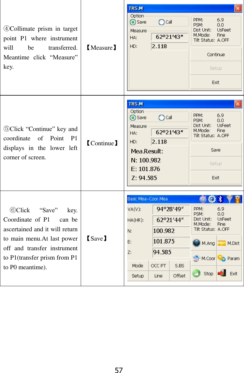 57 ④Collimate  prism  in  target point  P1  where  instrument will  be  transferred. Meantime  click  &ldquo;Measure&rdquo; key.     【Measure】  ⑤Click &ldquo;Continue&rdquo; key and coordinate  of  Point  P1 displays  in  the  lower  left corner of screen. 【Continue】  ⑥Click  &ldquo;Save&rdquo;  key. Coordinate  of  P1      can  be ascertained and it will return to main menu.At last power off  and  transfer  instrument to P1(transfer prism from P1 to P0 meantime). 【Save】  