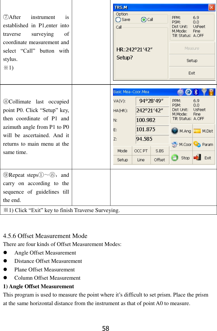 58 ⑦After  instrument  is established  in  P1,enter  into traverse  surveying  of coordinate measurement and select  &ldquo;Call&rdquo;  button  with stylus. ※1)   ⑧Collimate  last  occupied point P0. Click &ldquo;Setup&rdquo; key, then  coordinate  of  P1  and azimuth angle from P1 to P0 will  be  ascertained.  And  it returns to main menu at the same time.   ⑨Repeat steps①～⑧，and carry  on  according  to  the sequence  of  guidelines  till the end.   ※1) Click &ldquo;Exit&rdquo; key to finish Traverse Surveying.   4.5.6 Offset Measurement Mode There are four kinds of Offset Measurement Modes: ⚫ Angle Offset Measurement ⚫ Distance Offset Measurement ⚫ Plane Offset Measurement ⚫ Column Offset Measurement 1) Angle Offset Measurement This program is used to measure the point where it&rsquo;s difficult to set prism. Place the prism at the same horizontal distance from the instrument as that of point A0 to measure.  