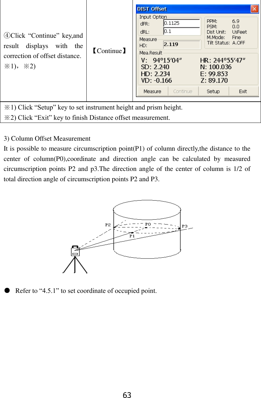 63 ④Click  &ldquo;Continue&rdquo;  key,and result  displays  with  the correction of offset distance. ※1)，※2) 【Continue】  ※1) Click &ldquo;Setup&rdquo; key to set instrument height and prism height. ※2) Click &ldquo;Exit&rdquo; key to finish Distance offset measurement.  3) Column Offset Measurement It is possible to measure circumscription point(P1) of column directly,the distance to the center  of  column(P0),coordinate  and  direction  angle  can  be  calculated  by  measured circumscription points P2 and p3.The direction angle of the center of column is 1/2 of total direction angle of circumscription points P2 and P3.  ● Refer to &ldquo;4.5.1&rdquo; to set coordinate of occupied point.         