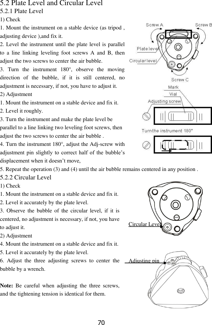 70 5.2 Plate Level and Circular Level 5.2.1 Plate Level 1) Check 1. Mount the instrument on a stable device (as tripod , adjusting device ),and fix it. 2. Level the instrument until the plate level is parallel to  a  line  linking  leveling  foot  screws  A  and  B,  then adjust the two screws to center the air bubble. 3.  Turn  the  instrument  180&deg;,  observe  the  moving direction  of  the  bubble,  if  it  is  still  centered,  no adjustment is necessary, if not, you have to adjust it. 2) Adjustment 1. Mount the instrument on a stable device and fix it. 2. Level it roughly. 3. Turn the instrument and make the plate level be parallel to a line linking two leveling foot screws, then adjust the two screws to center the air bubble . 4. Turn the instrument 180&deg;, adjust the Adj-screw with adjustment  pin  slightly to  correct half  of  the  bubble&rsquo;s displacement when it doesn&rsquo;t move,   5. Repeat the operation (3) and (4) until the air bubble remains centered in any position . 5.2.2 Circular Level 1) Check 1. Mount the instrument on a stable device and fix it. 2. Level it accurately by the plate level.   3.  Observe  the  bubble  of  the circular  level,  if  it  is centered, no adjustment is necessary, if not, you have to adjust it. 2) Adjustment 4. Mount the instrument on a stable device and fix it. 5. Level it accurately by the plate level. 6.  Adjust  the  three  adjusting  screws  to  center  the bubble by a wrench.      Note:  Be  careful  when  adjusting  the  three  screws, and the tightening tension is identical for them.  Circular Level level Lever Adjusting pin 