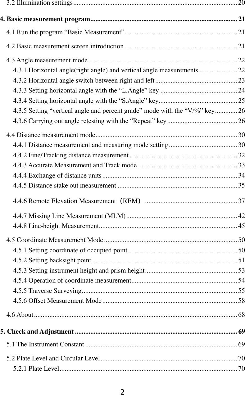 2 3.2 Illumination settings ................................................................................................ 20 4. Basic measurement program ...................................................................................... 21 4.1 Run the program &ldquo;Basic Measurement&rdquo; .................................................................. 21 4.2 Basic measurement screen introduction .................................................................. 21 4.3 Angle measurement mode ....................................................................................... 22 4.3.1 Horizontal angle(right angle) and vertical angle measurements ...................... 22 4.3.2 Horizontal angle switch between right and left ................................................ 23 4.3.3 Setting horizontal angle with the &ldquo;L.Angle&rdquo; key ............................................. 24 4.3.4 Setting horizontal angle with the &ldquo;S.Angle&rdquo; key .............................................. 25 4.3.5 Setting &ldquo;vertical angle and percent grade&rdquo; mode with the &ldquo;V/%&rdquo; key ............. 26 4.3.6 Carrying out angle retesting with the &ldquo;Repeat&rdquo; key ......................................... 26 4.4 Distance measurement mode ................................................................................... 30 4.4.1 Distance measurement and measuring mode setting ........................................ 30 4.4.2 Fine/Tracking distance measurement ............................................................... 32 4.4.3 Accurate Measurement and Track mode .......................................................... 33 4.4.4 Exchange of distance units ............................................................................... 34 4.4.5 Distance stake out measurement ...................................................................... 35 4.4.6 Remote Elevation Measurement（REM） ...................................................... 37 4.4.7 Missing Line Measurement (MLM) ................................................................. 42 4.4.8 Line-height Measurement ................................................................................. 45 4.5 Coordinate Measurement Mode .............................................................................. 50 4.5.1 Setting coordinate of occupied point ................................................................ 50 4.5.2 Setting backsight point ..................................................................................... 51 4.5.3 Setting instrument height and prism height ...................................................... 53 4.5.4 Operation of coordinate measurement .............................................................. 54 4.5.5 Traverse Surveying ........................................................................................... 55 4.5.6 Offset Measurement Mode ............................................................................... 58 4.6 About ....................................................................................................................... 68 5. Check and Adjustment ............................................................................................... 69 5.1 The Instrument Constant ......................................................................................... 69 5.2 Plate Level and Circular Level ................................................................................ 70 5.2.1 Plate Level ........................................................................................................ 70 