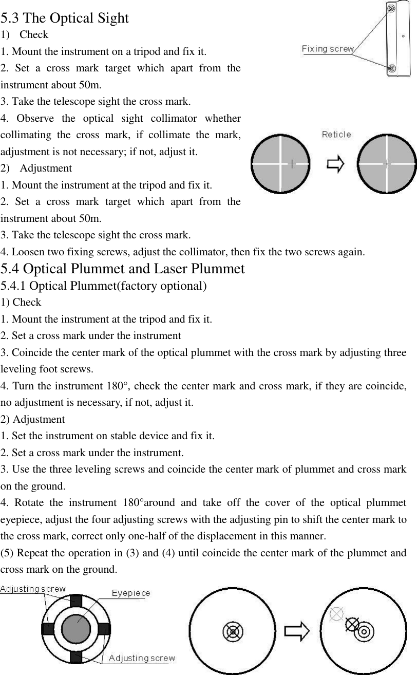 71 5.3 The Optical Sight 1) Check 1. Mount the instrument on a tripod and fix it. 2.  Set  a  cross  mark  target  which  apart  from  the instrument about 50m. 3. Take the telescope sight the cross mark. 4.  Observe  the  optical  sight  collimator  whether collimating  the  cross  mark,  if  collimate  the  mark, adjustment is not necessary; if not, adjust it. 2) Adjustment   1. Mount the instrument at the tripod and fix it. 2.  Set  a  cross  mark  target  which  apart  from  the instrument about 50m. 3. Take the telescope sight the cross mark. 4. Loosen two fixing screws, adjust the collimator, then fix the two screws again. 5.4 Optical Plummet and Laser Plummet 5.4.1 Optical Plummet(factory optional) 1) Check 1. Mount the instrument at the tripod and fix it. 2. Set a cross mark under the instrument 3. Coincide the center mark of the optical plummet with the cross mark by adjusting three leveling foot screws. 4. Turn the instrument 180&deg;, check the center mark and cross mark, if they are coincide, no adjustment is necessary, if not, adjust it.   2) Adjustment   1. Set the instrument on stable device and fix it. 2. Set a cross mark under the instrument. 3. Use the three leveling screws and coincide the center mark of plummet and cross mark on the ground. 4.  Rotate  the  instrument  180&deg;around  and  take  off  the  cover  of  the  optical  plummet eyepiece, adjust the four adjusting screws with the adjusting pin to shift the center mark to the cross mark, correct only one-half of the displacement in this manner. (5) Repeat the operation in (3) and (4) until coincide the center mark of the plummet and cross mark on the ground. 