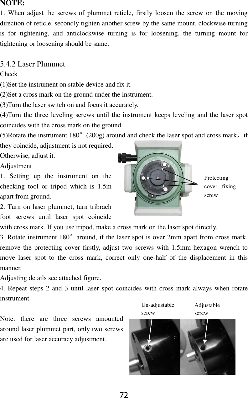 72 NOTE: 1.  When  adjust  the screws of  plummet  reticle,  firstly  loosen the  screw on  the  moving direction of reticle, secondly tighten another screw by the same mount, clockwise turning is  for  tightening,  and  anticlockwise  turning  is  for  loosening,  the  turning  mount  for tightening or loosening should be same.  5.4.2 Laser Plummet  Check   (1)Set the instrument on stable device and fix it. (2)Set a cross mark on the ground under the instrument. (3)Turn the laser switch on and focus it accurately. (4)Turn the three leveling screws until the instrument keeps leveling and the laser spot coincides with the cross mark on the ground. (5)Rotate the instrument 180&deg;(200g) around and check the laser spot and cross mark，if they coincide, adjustment is not required. Otherwise, adjust it. Adjustment 1.  Setting  up  the  instrument  on  the checking  tool  or  tripod  which  is  1.5m apart from ground. 2. Turn on laser plummet, turn tribrach foot  screws  until  laser  spot  coincide with cross mark. If you use tripod, make a cross mark on the laser spot directly. 3. Rotate instrument 180&deg;around, if the laser spot is over 2mm apart from cross mark, remove the  protecting cover firstly,  adjust two screws  with  1.5mm  hexagon wrench to move  laser  spot  to  the  cross  mark,  correct  only  one-half  of  the  displacement  in  this manner. Adjusting details see attached figure. 4. Repeat steps 2  and 3  until laser spot  coincides  with cross mark always when rotate instrument.  Note:  there  are  three  screws  amounted around laser plummet part, only two screws are used for laser accuracy adjustment.    Protecting cover  fixing screw Un-adjustable screw Adjustable screw 