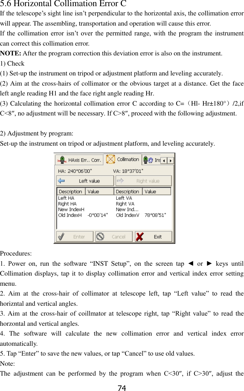 74 5.6 Horizontal Collimation Error C   If the telescope&rsquo;s sight line isn&rsquo;t perpendicular to the horizontal axis, the collimation error will appear. The assembling, transportation and operation will cause this error. If the  collimation error  isn&rsquo;t over  the  permitted  range,  with  the  program  the  instrument can correct this collimation error. NOTE: After the program correction this deviation error is also on the instrument. 1) Check (1) Set-up the instrument on tripod or adjustment platform and leveling accurately. (2) Aim at the cross-hairs of collimator or the obvious target at a distance. Get the face left angle reading H1 and the face right angle reading Hr. (3) Calculating the horizontal collimation error C according to C=（Hl- Hr&plusmn;180&deg;）/2,if C<8&Prime;, no adjustment will be necessary. If C>8&Prime;, proceed with the following adjustment.    2) Adjustment by program: Set-up the instrument on tripod or adjustment platform, and leveling accurately.  Procedures: 1.  Power  on,  run  the  software  &ldquo;INST  Setup&rdquo;,  on  the  screen  tap  ◄  or  ►  keys  until Collimation displays, tap it to  display collimation error and vertical index error setting menu. 2.  Aim  at  the  cross-hair  of  collimator  at  telescope  left,  tap  &ldquo;Left  value&rdquo;  to  read  the horizntal and vertical angles. 3. Aim at  the  cross-hair  of  coillmator  at  telescope  right,  tap  &ldquo;Right  value&rdquo;  to  read  the horzontal and vertical angles. 4.  The  software  will  calculate  the  new  collimation  error  and  vertical  index  error automatically. 5. Tap &ldquo;Enter&rdquo; to save the new values, or tap &ldquo;Cancel&rdquo; to use old values. Note: The  adjustment  can  be  performed  by  the  program  when  C<30&Prime;,  if  C>30&Prime;,  adjust  the 