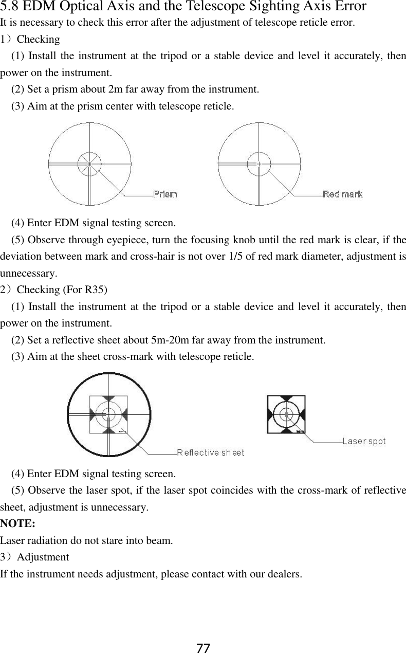 77 5.8 EDM Optical Axis and the Telescope Sighting Axis Error It is necessary to check this error after the adjustment of telescope reticle error. 1）Checking   (1) Install the instrument at the tripod or a stable device and level it accurately, then power on the instrument. (2) Set a prism about 2m far away from the instrument. (3) Aim at the prism center with telescope reticle.       (4) Enter EDM signal testing screen. (5) Observe through eyepiece, turn the focusing knob until the red mark is clear, if the deviation between mark and cross-hair is not over 1/5 of red mark diameter, adjustment is unnecessary. 2）Checking (For R35) (1) Install the instrument at the tripod or a stable device and level it accurately, then power on the instrument. (2) Set a reflective sheet about 5m-20m far away from the instrument. (3) Aim at the sheet cross-mark with telescope reticle.                 (4) Enter EDM signal testing screen. (5) Observe the laser spot, if the laser spot coincides with the cross-mark of reflective sheet, adjustment is unnecessary. NOTE: Laser radiation do not stare into beam. 3）Adjustment If the instrument needs adjustment, please contact with our dealers.   
