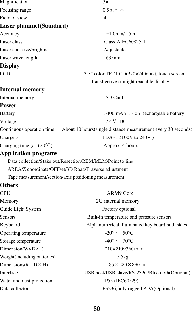 80 Magnification                                                          3&times; Focusing range                                                        0.5ｍ～&prop; Field of view                                                            4&deg; Laser plummet(Standard) Accuracy                                  &plusmn;1.0mm/1.5m Laser class                                                                Class 2/IEC60825-1 Laser spot size/brightness                                        Adjustable Laser wave length                                                      635nm Display LCD                             3.5&Prime; color TFT LCD(320&times;240dots), touch screen                                       transflective sunlight readable display Internal memory Internal memory                                                        SD Card Power   Battery                                                                      3400 mAh Li-ion Rechargeable battery Voltage                                   7.4Ｖ DC Continuous operation time    About 10 hours(single distance measurement every 30 seconds)     Chargers                                 FDJ6-Li(100V to 240V ) Charging time (at +20℃)                                      Approx. 4 hours       Application programs    Data collection/Stake out/Resection/REM/MLM/Point to line   AREA/Z coordinate/OFFset/3D Road/Traverse adjustment Tape measurement/section/axis positioning measurement Others CPU                                    ARM9 Core Memory                                 2G internal memory Guide Light System                                                Factory optional Sensors                                                        Built-in temperature and pressure sensors Keyboard                                                    Alphanumerical illuminated key board,both sides                                                   Operating temperature                                            -20&deg;～+50℃ Storage temperature                                                  -40&deg;～+70℃ Dimension(W&times;D&times;H)                                                210&times;210&times;360ｍｍ Weight(including batteries)                                             5.5kg Dimensions(W&times;D&times;H)                       185&times;220&times;360mm Interface                                                    USB host/USB slave/RS-232C/Bluetooth(Optional) Water and dust protection                                        IP55 (IEC60529) Data collector                                                          PS236,fully rugged PDA(Optional) 
