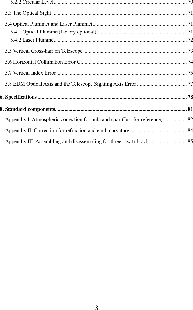3 5.2.2 Circular Level ................................................................................................... 70 5.3 The Optical Sight .................................................................................................... 71 5.4 Optical Plummet and Laser Plummet ...................................................................... 71 5.4.1 Optical Plummet(factory optional) ................................................................... 71 5.4.2 Laser Plummet .................................................................................................. 72 5.5 Vertical Cross-hair on Telescope ............................................................................. 73 5.6 Horizontal Collimation Error C ............................................................................... 74 5.7 Vertical Index Error ................................................................................................. 75 5.8 EDM Optical Axis and the Telescope Sighting Axis Error ..................................... 77 6. Specifications ............................................................................................................... 78 8. Standard components.................................................................................................. 81 Appendix I: Atmospheric correction formula and chart(Just for reference) .................. 82 Appendix II: Correction for refraction and earth curvature .......................................... 84 Appendix III: Assembling and disassembling for three-jaw tribrach ............................ 85 
