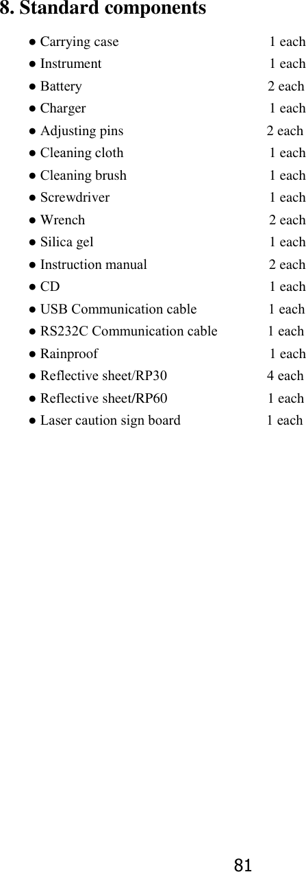 81 8. Standard components ● Carrying case           1 each ● Instrument            1 each ● Battery                           2 each ● Charger             1 each ● Adjusting pins                                        2 each ● Cleaning cloth          1 each ● Cleaning brush          1 each ● Screwdriver            1 each ● Wrench             2 each ● Silica gel            1 each ● Instruction manual                                  2 each ● CD              1 each ● USB Communication cable                    1 each ● RS232C Communication cable              1 each ● Rainproof                                                1 each ● Reflective sheet/RP30                            4 each ● Reflective sheet/RP60                            1 each ● Laser caution sign board                        1 each                  