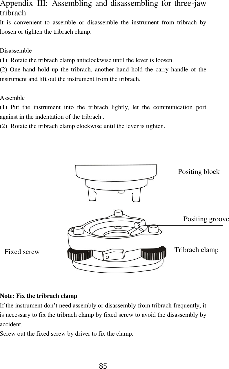 85 Appendix  III:  Assembling and disassembling for three-jaw tribrach It  is  convenient  to  assemble  or  disassemble  the  instrument  from  tribrach  by loosen or tighten the tribrach clamp.    Disassemble (1) Rotate the tribrach clamp anticlockwise until the lever is loosen. (2)  One hand  hold  up the tribrach,  another  hand  hold the carry handle  of the instrument and lift out the instrument from the tribrach.  Assemble (1)  Put  the  instrument  into  the  tribrach  lightly,  let  the  communication  port against in the indentation of the tribrach.. (2) Rotate the tribrach clamp clockwise until the lever is tighten.                  Note: Fix the tribrach clamp If the instrument don&rsquo;t need assembly or disassembly from tribrach frequently, it is necessary to fix the tribrach clamp by fixed screw to avoid the disassembly by accident.   Screw out the fixed screw by driver to fix the clamp.   Positing block Positing groove Tribrach clamp Fixed screw 