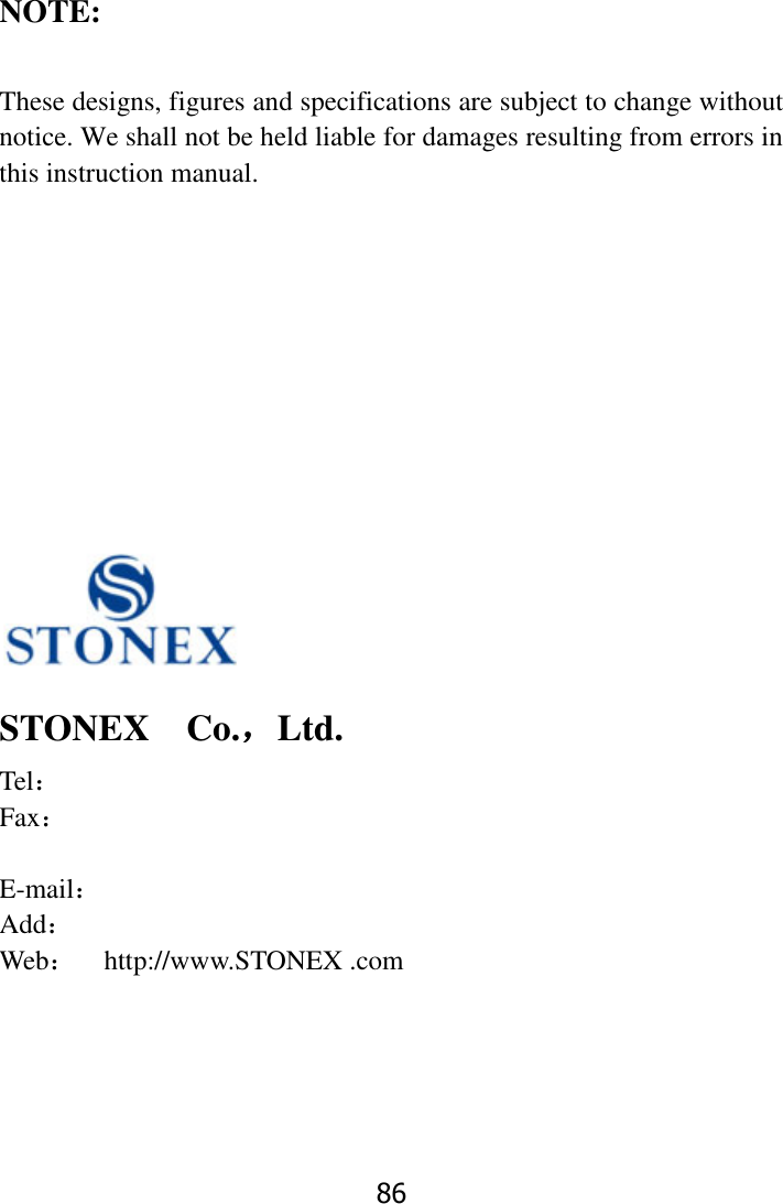 86     NOTE:  These designs, figures and specifications are subject to change without notice. We shall not be held liable for damages resulting from errors in this instruction manual.              STONEX    Co.，Ltd. Tel：         Fax：             E-mail： Add：   Web：  http://www.STONEX .com  