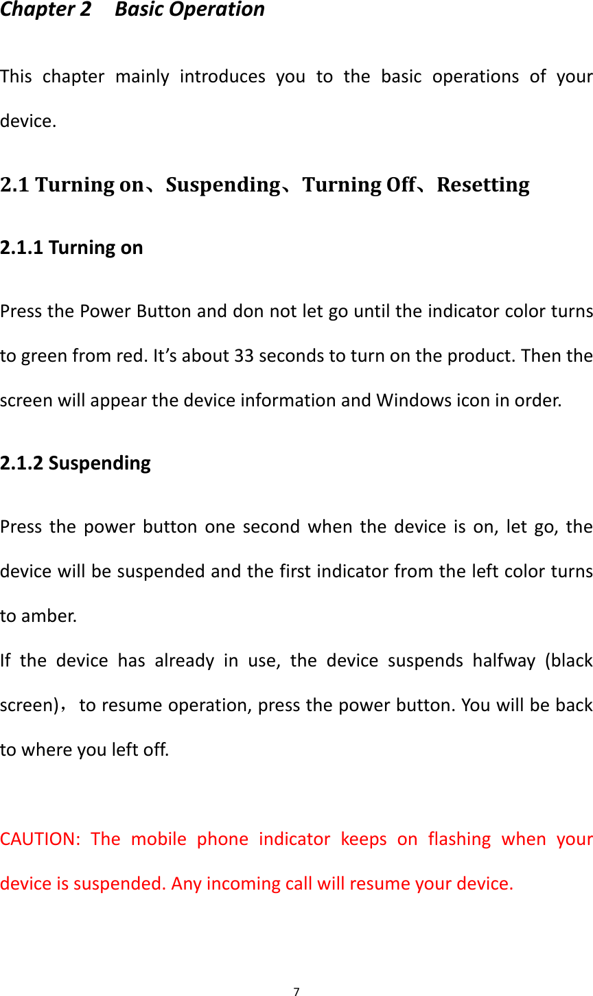 7  Chapter 2    Basic Operation This  chapter  mainly  introduces  you  to  the  basic  operations  of  your device. 2.1 Turning on、Suspending、Turning Off、Resetting 2.1.1 Turning on Press the Power Button and don not let go until the indicator color turns to green from red. It&rsquo;s about 33 seconds to turn on the product. Then the screen will appear the device information and Windows icon in order. 2.1.2 Suspending Press the power button one second when the device is on,  let go, the device will be suspended and the first indicator from the left color turns to amber. If  the  device  has  already  in  use,  the  device  suspends  halfway  (black screen)，to resume operation, press the power button. You will be back to where you left off.  CAUTION:  The  mobile  phone  indicator  keeps  on  flashing  when  your device is suspended. Any incoming call will resume your device. 