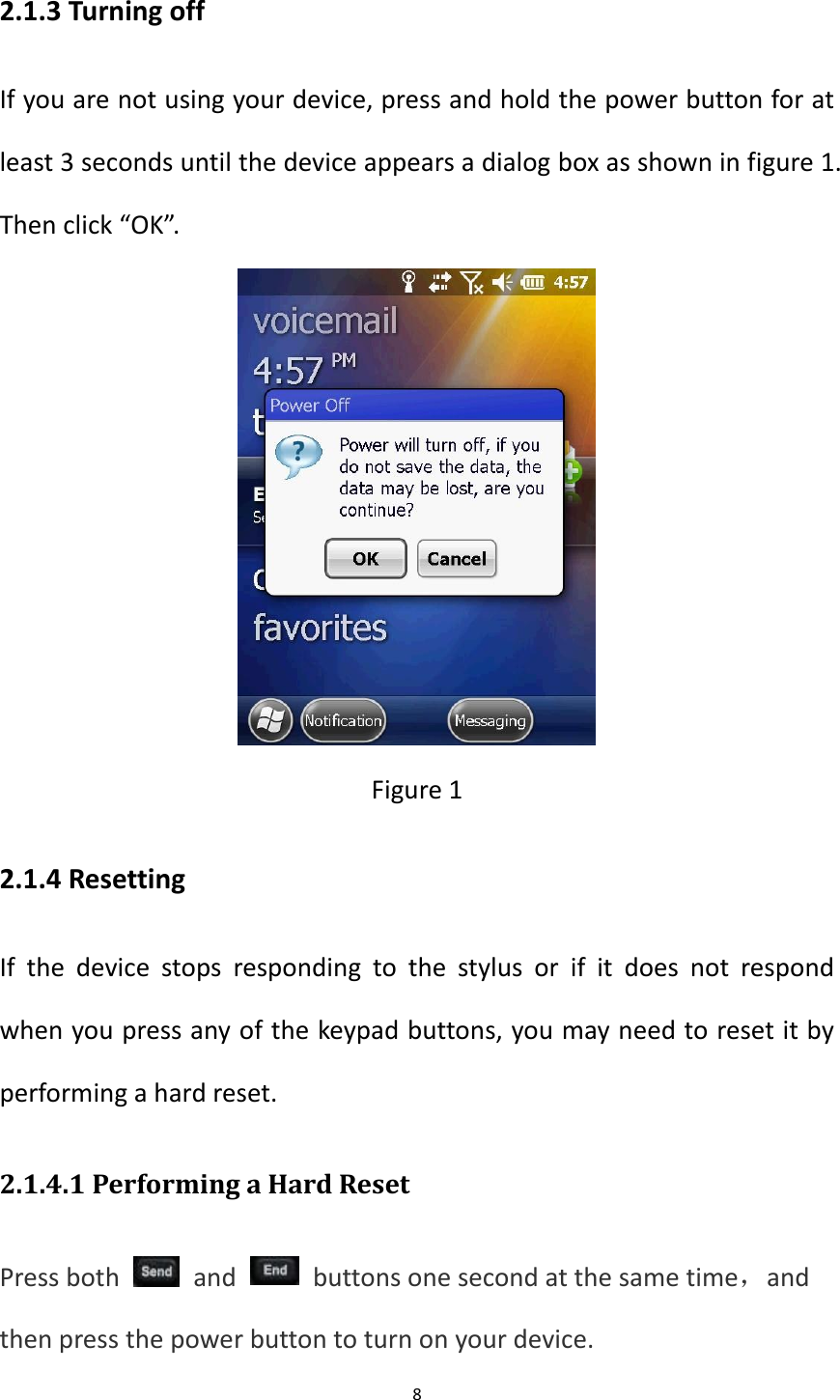 8  2.1.3 Turning off If you are not using your device, press and hold the power button for at least 3 seconds until the device appears a dialog box as shown in figure 1. Then click &ldquo;OK&rdquo;.  Figure 1 2.1.4 Resetting If  the  device  stops  responding  to  the  stylus  or  if  it  does  not  respond when you press any of the keypad buttons, you may need to reset it by performing a hard reset. 2.1.4.1 Performing a Hard Reset Press both    and    buttons one second at the same time，and then press the power button to turn on your device.  