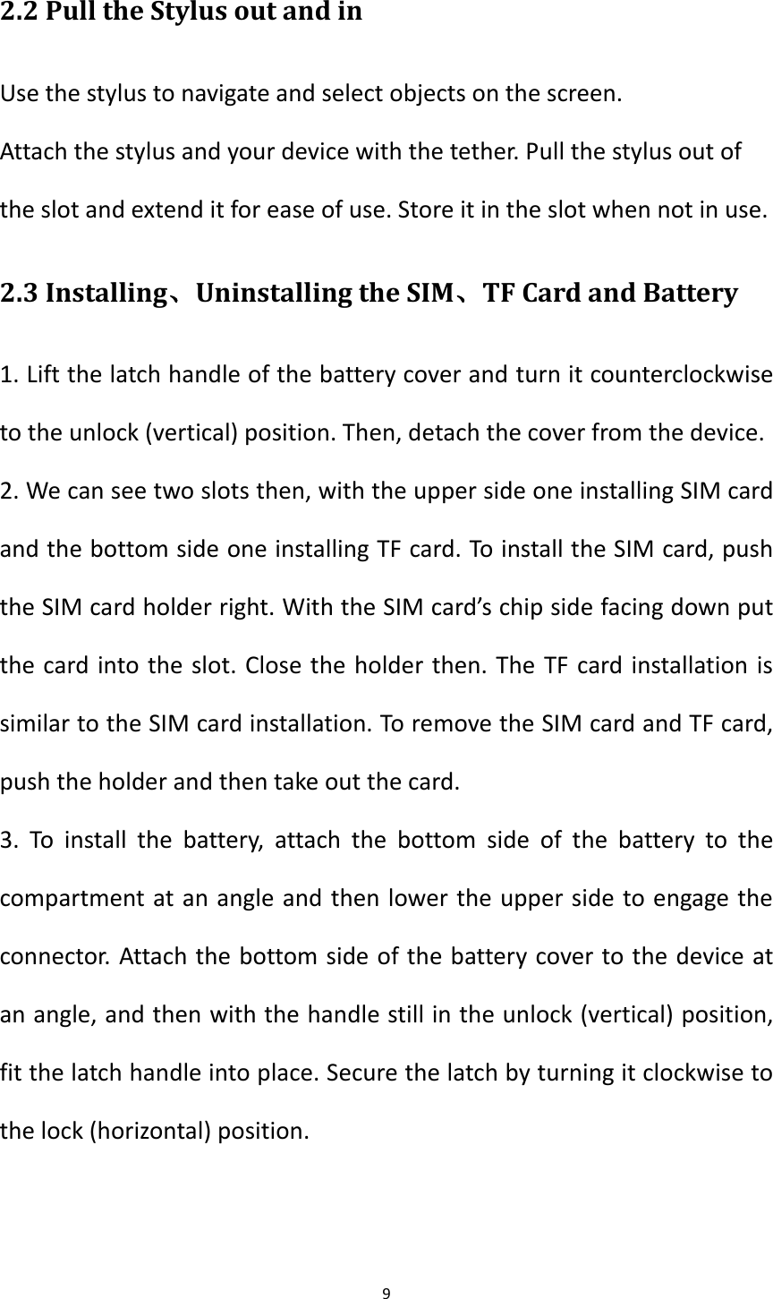 9  2.2 Pull the Stylus out and in Use the stylus to navigate and select objects on the screen.   Attach the stylus and your device with the tether. Pull the stylus out of the slot and extend it for ease of use. Store it in the slot when not in use.   2.3 Installing、Uninstalling the SIM、TF Card and Battery 1. Lift the latch handle of the battery cover and turn it counterclockwise to the unlock (vertical) position. Then, detach the cover from the device. 2. We can see two slots then, with the upper side one installing SIM card and the bottom side one installing TF card. To install the SIM card, push the SIM card holder right. With the SIM card&rsquo;s chip side facing down put the card into the slot. Close the holder then. The TF card installation is similar to the SIM card installation. To remove the SIM card and TF card, push the holder and then take out the card. 3.  To  install  the  battery,  attach  the  bottom  side  of  the  battery  to  the compartment at an angle and then lower the upper side to engage the connector. Attach the bottom side of the battery cover to the device at an angle, and then with the handle still in the unlock (vertical) position, fit the latch handle into place. Secure the latch by turning it clockwise to the lock (horizontal) position.   