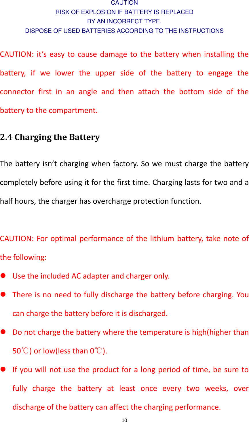 10  CAUTION RISK OF EXPLOSION IF BATTERY IS REPLACED BY AN INCORRECT TYPE. DISPOSE OF USED BATTERIES ACCORDING TO THE INSTRUCTIONS  CAUTION: it&rsquo;s easy to cause damage to the battery when installing the battery,  if  we  lower  the  upper  side  of  the  battery  to  engage  the connector  first  in  an  angle  and  then  attach  the  bottom  side  of  the battery to the compartment.   2.4 Charging the Battery The battery isn&rsquo;t charging when factory. So we must charge the battery completely before using it for the first time. Charging lasts for two and a half hours, the charger has overcharge protection function.  CAUTION: For optimal performance of the lithium battery, take note of the following:  Use the included AC adapter and charger only.  There is no need to fully discharge the battery before charging. You can charge the battery before it is discharged.  Do not charge the battery where the temperature is high(higher than 50℃) or low(less than 0℃).  If you will not use the product for a long period of time, be sure to fully  charge  the  battery  at  least  once  every  two  weeks,  over discharge of the battery can affect the charging performance. 
