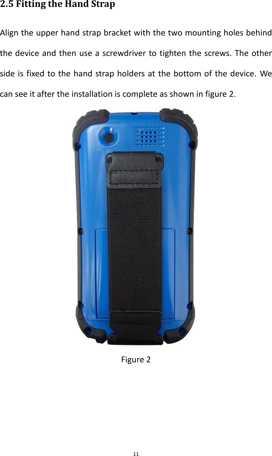 11  2.5 Fitting the Hand Strap Align the upper hand strap bracket with the two mounting holes behind the device and then use a screwdriver to tighten the screws. The other side is fixed to the hand strap holders at the bottom of the device. We can see it after the installation is complete as shown in figure 2.  Figure 2    