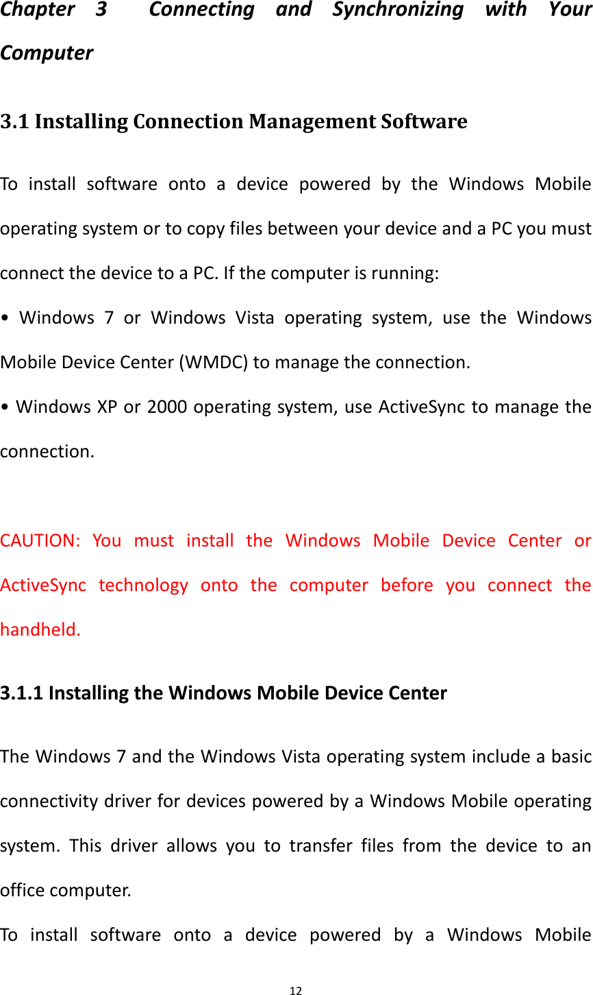 12  Chapter  3    Connecting  and  Synchronizing  with  Your Computer 3.1 Installing Connection Management Software To  install  software  onto  a  device  powered  by  the  Windows  Mobile operating system or to copy files between your device and a PC you must connect the device to a PC. If the computer is running: &bull;  Windows  7  or  Windows  Vista  operating  system,  use  the  Windows Mobile Device Center (WMDC) to manage the connection. &bull; Windows XP or 2000 operating system, use ActiveSync to manage the connection.  CAUTION:  You  must  install  the  Windows  Mobile  Device  Center  or ActiveSync  technology  onto  the  computer  before  you  connect  the handheld. 3.1.1 Installing the Windows Mobile Device Center The Windows 7 and the Windows Vista operating system include a basic connectivity driver for devices powered by a Windows Mobile operating system.  This  driver  allows  you  to  transfer  files  from  the  device  to  an office computer. To  install  software  onto  a  device  powered  by  a  Windows  Mobile 