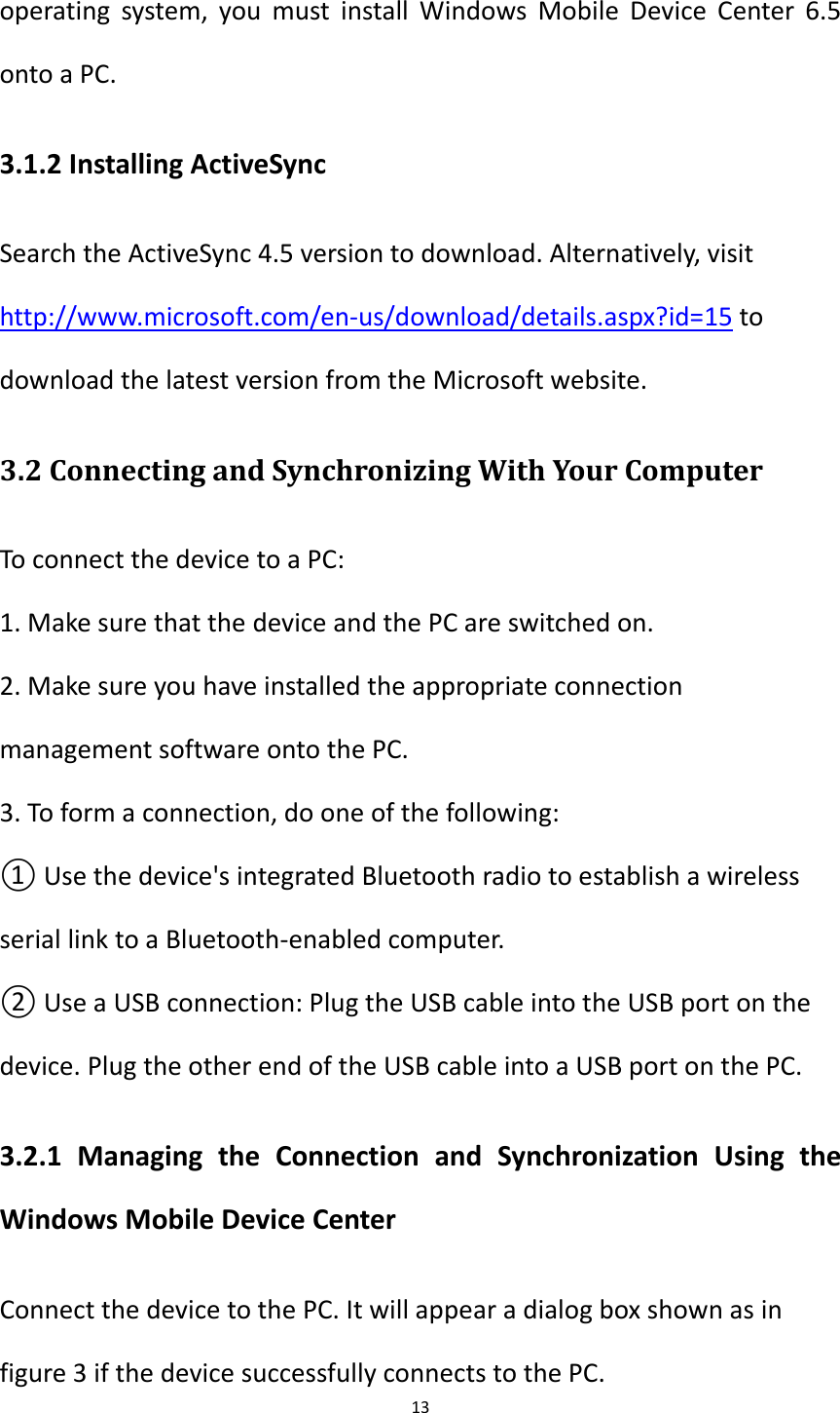 13  operating  system,  you  must  install  Windows Mobile  Device  Center  6.5 onto a PC. 3.1.2 Installing ActiveSync Search the ActiveSync 4.5 version to download. Alternatively, visit http://www.microsoft.com/en-us/download/details.aspx?id=15 to download the latest version from the Microsoft website. 3.2 Connecting and Synchronizing With Your Computer To connect the device to a PC: 1. Make sure that the device and the PC are switched on. 2. Make sure you have installed the appropriate connection management software onto the PC. 3. To form a connection, do one of the following: ① Use the device's integrated Bluetooth radio to establish a wireless serial link to a Bluetooth-enabled computer. ② Use a USB connection: Plug the USB cable into the USB port on the device. Plug the other end of the USB cable into a USB port on the PC. 3.2.1  Managing  the  Connection  and  Synchronization  Using  the Windows Mobile Device Center Connect the device to the PC. It will appear a dialog box shown as in figure 3 if the device successfully connects to the PC. 
