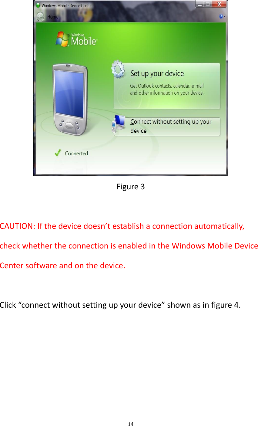 14    Figure 3  CAUTION: If the device doesn&rsquo;t establish a connection automatically, check whether the connection is enabled in the Windows Mobile Device Center software and on the device.  Click &ldquo;connect without setting up your device&rdquo; shown as in figure 4. 