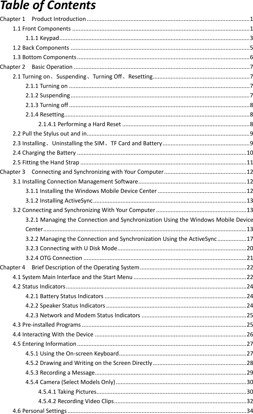 Table of Contents Chapter 1    Product Introduction ..................................................................................................... 1 1.1 Front Components .............................................................................................................. 1 1.1.1 Keypad ...................................................................................................................... 3 1.2 Back Components ............................................................................................................... 5 1.3 Bottom Components ........................................................................................................... 6 Chapter 2    Basic Operation ............................................................................................................. 7 2.1 Turning on、Suspending、Turning Off、Resetting ............................................................ 7 2.1.1 Turning on ................................................................................................................ 7 2.1.2 Suspending ............................................................................................................... 7 2.1.3 Turning off ................................................................................................................ 8 2.1.4 Resetting................................................................................................................... 8 2.1.4.1 Performing a Hard Reset ............................................................................... 8 2.2 Pull the Stylus out and in ..................................................................................................... 9 2.3 Installing、Uninstalling the SIM、TF Card and Battery ...................................................... 9 2.4 Charging the Battery ......................................................................................................... 10 2.5 Fitting the Hand Strap ....................................................................................................... 11 Chapter 3    Connecting and Synchronizing with Your Computer ................................................... 12 3.1 Installing Connection Management Software ................................................................... 12 3.1.1 Installing the Windows Mobile Device Center ....................................................... 12 3.1.2 Installing ActiveSync ............................................................................................... 13 3.2 Connecting and Synchronizing With Your Computer ........................................................ 13 3.2.1 Managing the Connection and Synchronization Using the Windows Mobile Device Center .............................................................................................................................. 13 3.2.2 Managing the Connection and Synchronization Using the ActiveSync .................. 17 3.2.3 Connecting with U Disk Mode ................................................................................ 20 3.2.4 OTG Connection ..................................................................................................... 21 Chapter 4    Brief Description of the Operating System .................................................................. 22 4.1 System Main Interface and the Start Menu ...................................................................... 22 4.2 Status Indicators ................................................................................................................ 24 4.2.1 Battery Status Indicators ........................................................................................ 24 4.2.2 Speaker Status Indicators ....................................................................................... 24 4.2.3 Network and Modem Status Indicators ................................................................. 25 4.3 Pre-installed Programs ...................................................................................................... 25 4.4 Interacting With the Device .............................................................................................. 26 4.5 Entering Information ......................................................................................................... 27 4.5.1 Using the On-screen Keyboard ............................................................................... 27 4.5.2 Drawing and Writing on the Screen Directly .......................................................... 28 4.5.3 Recording a Message .............................................................................................. 29 4.5.4 Camera (Select Models Only) ................................................................................. 30 4.5.4.1 Taking Pictures ............................................................................................. 30 4.5.4.2 Recording Video Clips .................................................................................. 32 4.6 Personal Settings ............................................................................................................... 34 