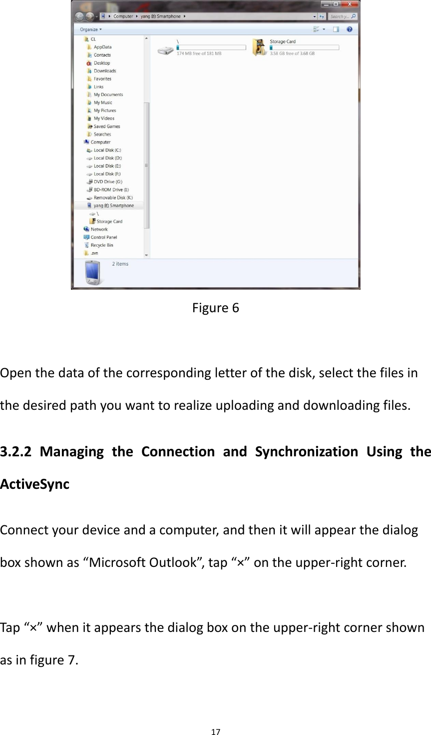 17   Figure 6  Open the data of the corresponding letter of the disk, select the files in the desired path you want to realize uploading and downloading files. 3.2.2  Managing  the  Connection  and  Synchronization  Using  the ActiveSync Connect your device and a computer, and then it will appear the dialog box shown as &ldquo;Microsoft Outlook&rdquo;, tap &ldquo;&times;&rdquo; on the upper-right corner.  Tap &ldquo;&times;&rdquo; when it appears the dialog box on the upper-right corner shown as in figure 7.  