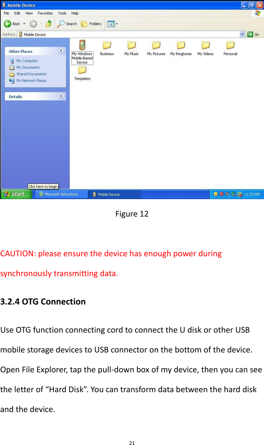 21   Figure 12  CAUTION: please ensure the device has enough power during synchronously transmitting data. 3.2.4 OTG Connection Use OTG function connecting cord to connect the U disk or other USB mobile storage devices to USB connector on the bottom of the device. Open File Explorer, tap the pull-down box of my device, then you can see the letter of &ldquo;Hard Disk&rdquo;. You can transform data between the hard disk and the device.  