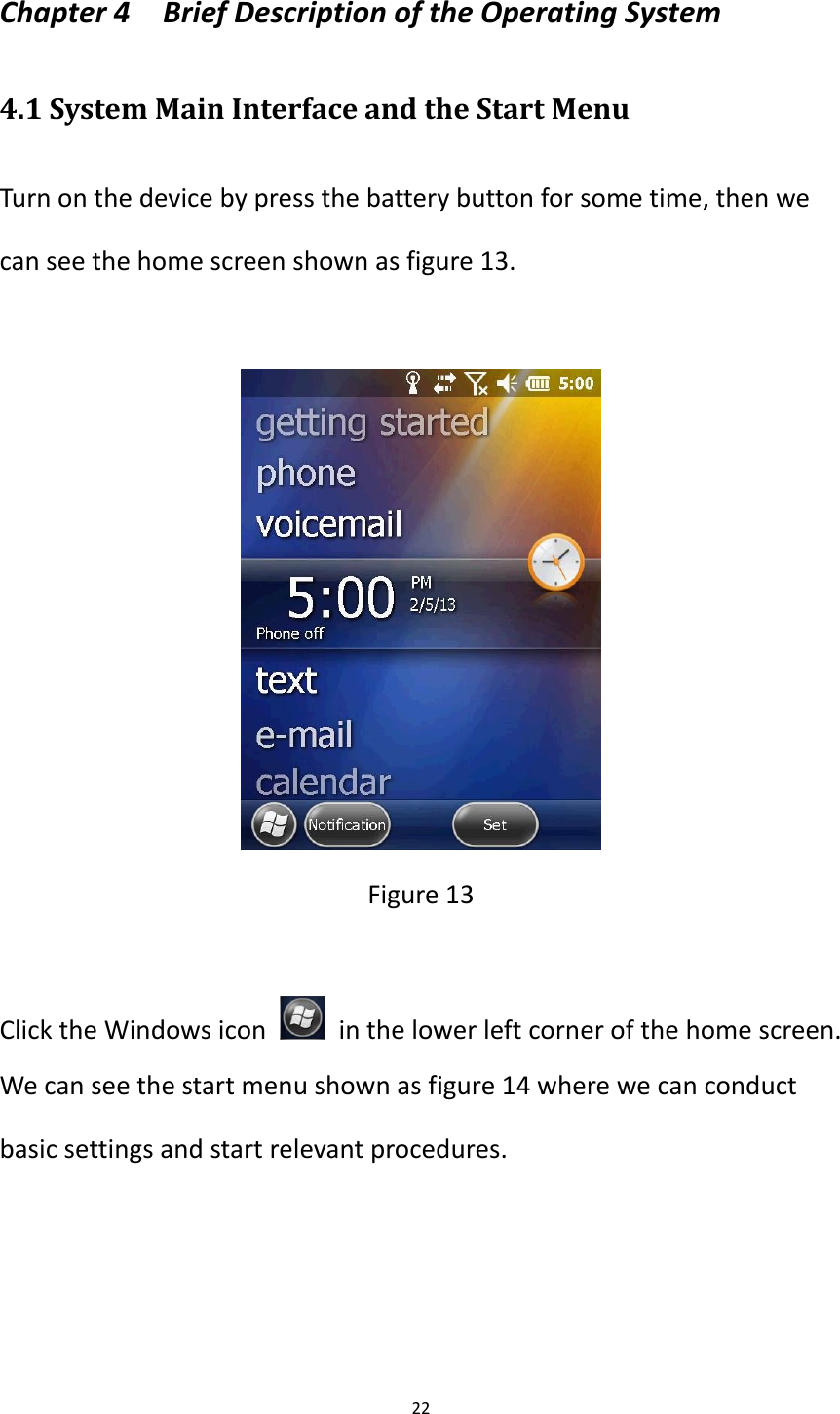 22  Chapter 4    Brief Description of the Operating System   4.1 System Main Interface and the Start Menu Turn on the device by press the battery button for some time, then we can see the home screen shown as figure 13.   Figure 13  Click the Windows icon    in the lower left corner of the home screen. We can see the start menu shown as figure 14 where we can conduct basic settings and start relevant procedures.     