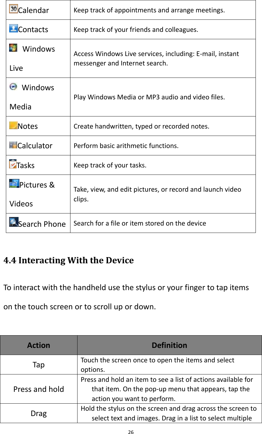 26  Calendar Keep track of appointments and arrange meetings. Contacts Keep track of your friends and colleagues.   Windows Live Access Windows Live services, including: E-mail, instant messenger and Internet search.   Windows Media Play Windows Media or MP3 audio and video files. Notes Create handwritten, typed or recorded notes.   Calculator Perform basic arithmetic functions. Tasks Keep track of your tasks. Pictures &amp; Videos Take, view, and edit pictures, or record and launch video clips. Search Phone Search for a file or item stored on the device  4.4 Interacting With the Device To interact with the handheld use the stylus or your finger to tap items on the touch screen or to scroll up or down.  Action Definition Tap   Touch the screen once to open the items and select options. Press and hold Press and hold an item to see a list of actions available for that item. On the pop-up menu that appears, tap the action you want to perform. Drag Hold the stylus on the screen and drag across the screen to select text and images. Drag in a list to select multiple 