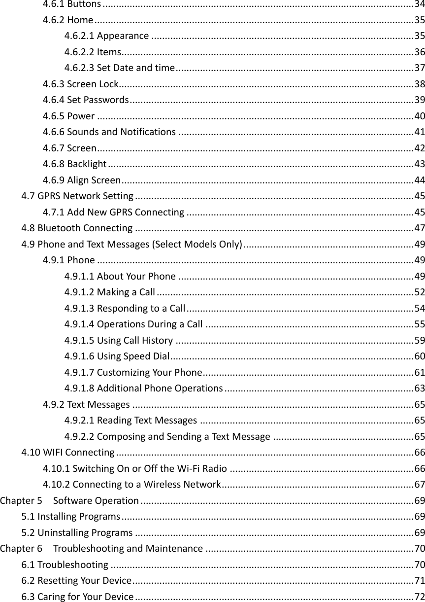 4.6.1 Buttons ................................................................................................................... 34 4.6.2 Home ...................................................................................................................... 35 4.6.2.1 Appearance ................................................................................................. 35 4.6.2.2 Items ............................................................................................................ 36 4.6.2.3 Set Date and time ........................................................................................ 37 4.6.3 Screen Lock............................................................................................................. 38 4.6.4 Set Passwords ......................................................................................................... 39 4.6.5 Power ..................................................................................................................... 40 4.6.6 Sounds and Notifications ....................................................................................... 41 4.6.7 Screen ..................................................................................................................... 42 4.6.8 Backlight ................................................................................................................. 43 4.6.9 Align Screen ............................................................................................................ 44 4.7 GPRS Network Setting ....................................................................................................... 45 4.7.1 Add New GPRS Connecting .................................................................................... 45 4.8 Bluetooth Connecting ....................................................................................................... 47 4.9 Phone and Text Messages (Select Models Only) ............................................................... 49 4.9.1 Phone ..................................................................................................................... 49 4.9.1.1 About Your Phone ....................................................................................... 49 4.9.1.2 Making a Call ............................................................................................... 52 4.9.1.3 Responding to a Call .................................................................................... 54 4.9.1.4 Operations During a Call ............................................................................. 55 4.9.1.5 Using Call History ........................................................................................ 59 4.9.1.6 Using Speed Dial .......................................................................................... 60 4.9.1.7 Customizing Your Phone .............................................................................. 61 4.9.1.8 Additional Phone Operations ...................................................................... 63 4.9.2 Text Messages ........................................................................................................ 65 4.9.2.1 Reading Text Messages ............................................................................... 65 4.9.2.2 Composing and Sending a Text Message .................................................... 65 4.10 WIFI Connecting .............................................................................................................. 66 4.10.1 Switching On or Off the Wi-Fi Radio .................................................................... 66 4.10.2 Connecting to a Wireless Network ....................................................................... 67 Chapter 5    Software Operation ..................................................................................................... 69 5.1 Installing Programs ............................................................................................................ 69 5.2 Uninstalling Programs ....................................................................................................... 69 Chapter 6    Troubleshooting and Maintenance ............................................................................. 70 6.1 Troubleshooting ................................................................................................................ 70 6.2 Resetting Your Device ........................................................................................................ 71 6.3 Caring for Your Device ....................................................................................................... 72   
