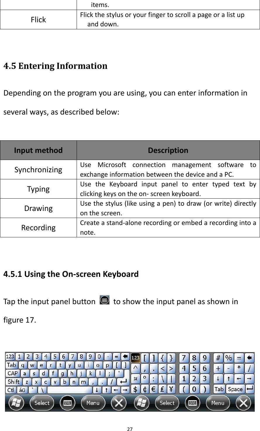 27  items. Flick Flick the stylus or your finger to scroll a page or a list up and down.  4.5 Entering Information Depending on the program you are using, you can enter information in several ways, as described below:  Input method Description   Synchronizing Use  Microsoft  connection  management  software  to exchange information between the device and a PC. Typing Use  the  Keyboard  input  panel  to  enter  typed  text  by clicking keys on the on- screen keyboard. Drawing   Use the stylus (like using a pen) to draw (or write) directly on the screen. Recording   Create a stand-alone recording or embed a recording into a note.    4.5.1 Using the On-screen Keyboard Tap the input panel button    to show the input panel as shown in figure 17.   