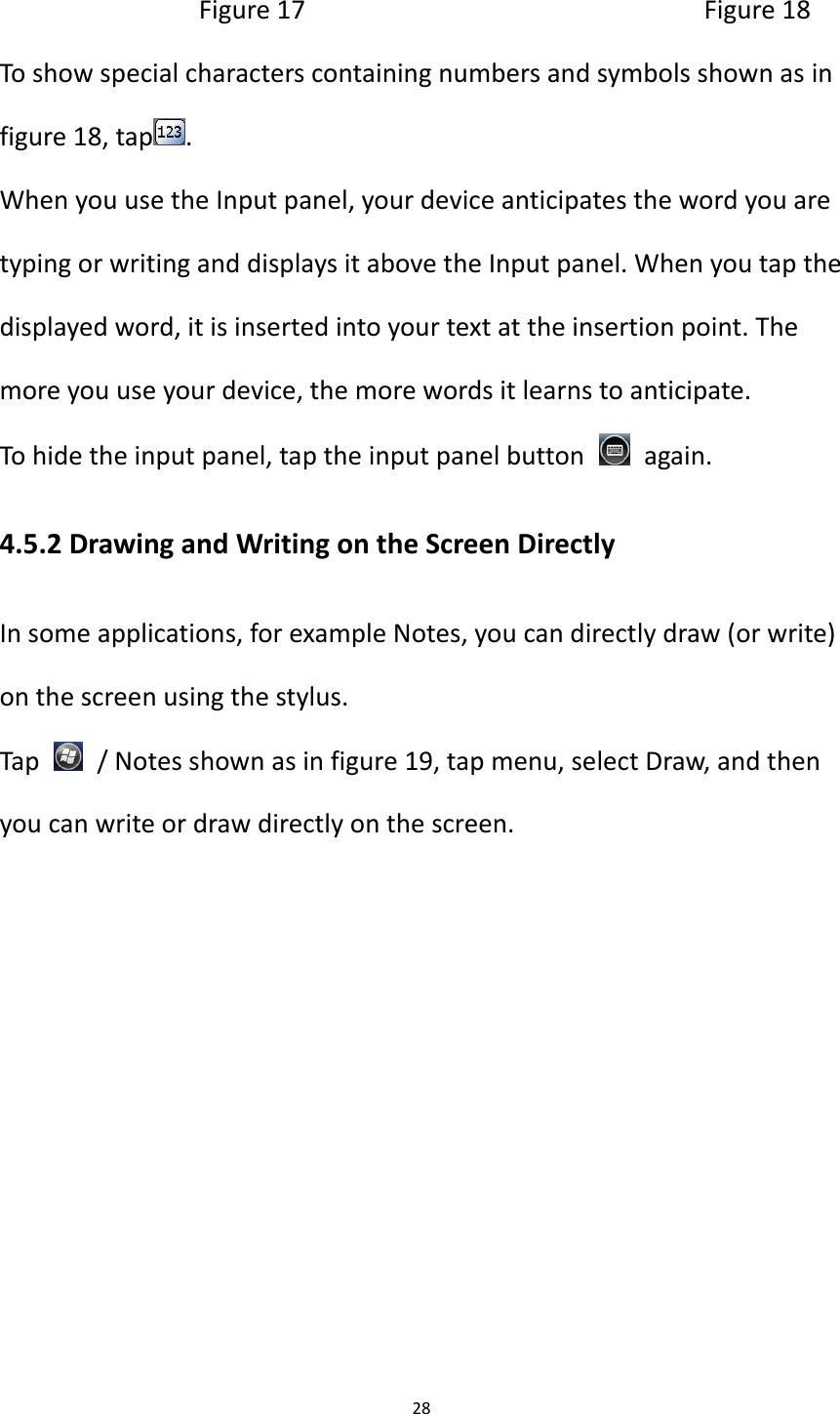 28                              Figure 17                                                        Figure 18 To show special characters containing numbers and symbols shown as in figure 18, tap . When you use the Input panel, your device anticipates the word you are typing or writing and displays it above the Input panel. When you tap the displayed word, it is inserted into your text at the insertion point. The more you use your device, the more words it learns to anticipate. To hide the input panel, tap the input panel button    again. 4.5.2 Drawing and Writing on the Screen Directly In some applications, for example Notes, you can directly draw (or write) on the screen using the stylus. Tap    / Notes shown as in figure 19, tap menu, select Draw, and then you can write or draw directly on the screen.     