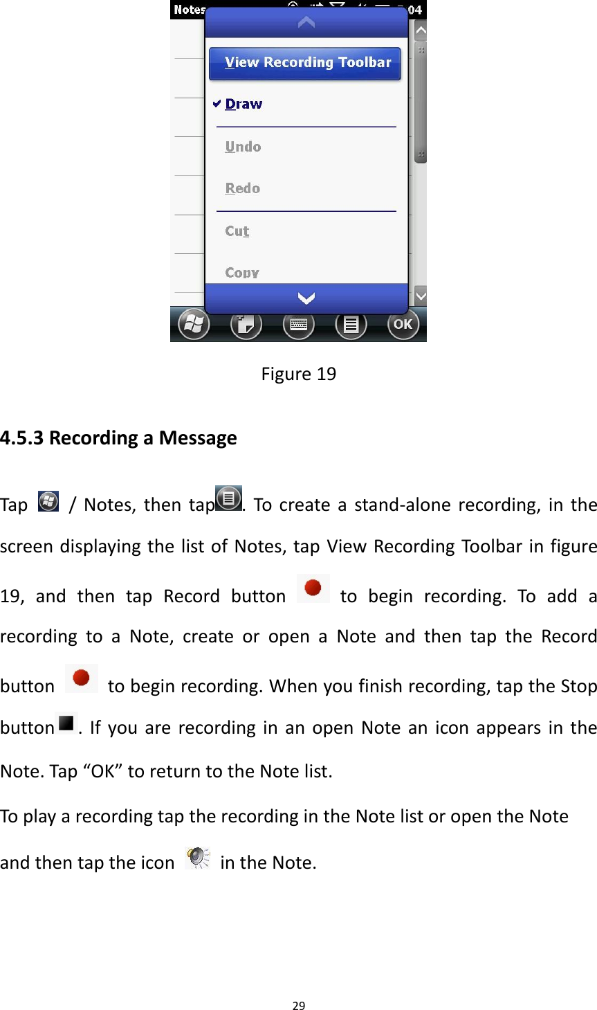 29   Figure 19 4.5.3 Recording a Message Tap    / Notes, then tap . To create a stand-alone recording, in the screen displaying the list of Notes, tap View Recording Toolbar in figure 19,  and  then  tap  Record  button    to  begin  recording.  To  add  a recording  to  a  Note,  create  or  open  a  Note  and  then  tap  the  Record button    to begin recording. When you finish recording, tap the Stop button . If you are recording in an open Note an icon appears in the Note. Tap &ldquo;OK&rdquo; to return to the Note list. To play a recording tap the recording in the Note list or open the Note and then tap the icon    in the Note.  