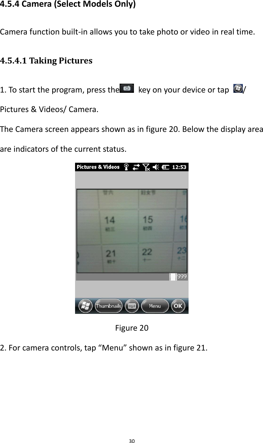 30  4.5.4 Camera (Select Models Only) Camera function built-in allows you to take photo or video in real time. 4.5.4.1 Taking Pictures 1. To start the program, press the   key on your device or tap  / Pictures &amp; Videos/ Camera. The Camera screen appears shown as in figure 20. Below the display area are indicators of the current status.  Figure 20 2. For camera controls, tap &ldquo;Menu&rdquo; shown as in figure 21. 