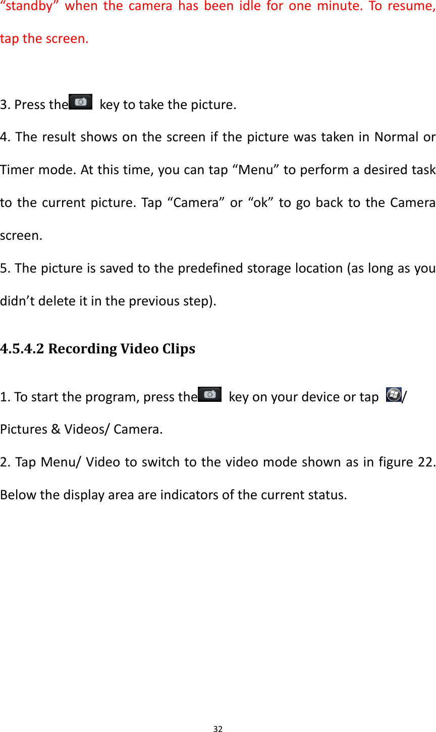 32  &ldquo;standby&rdquo;  when the camera has  been idle for one minute. To resume, tap the screen.  3. Press the   key to take the picture. 4. The result shows on the screen if the picture was taken in Normal or Timer mode. At this time, you can tap &ldquo;Menu&rdquo; to perform a desired task to the current picture. Tap &ldquo;Camera&rdquo; or &ldquo;ok&rdquo; to go back to the Camera screen. 5. The picture is saved to the predefined storage location (as long as you didn&rsquo;t delete it in the previous step). 4.5.4.2 Recording Video Clips 1. To start the program, press the   key on your device or tap  / Pictures &amp; Videos/ Camera. 2. Tap Menu/ Video to switch to the video mode shown as in figure 22. Below the display area are indicators of the current status. 