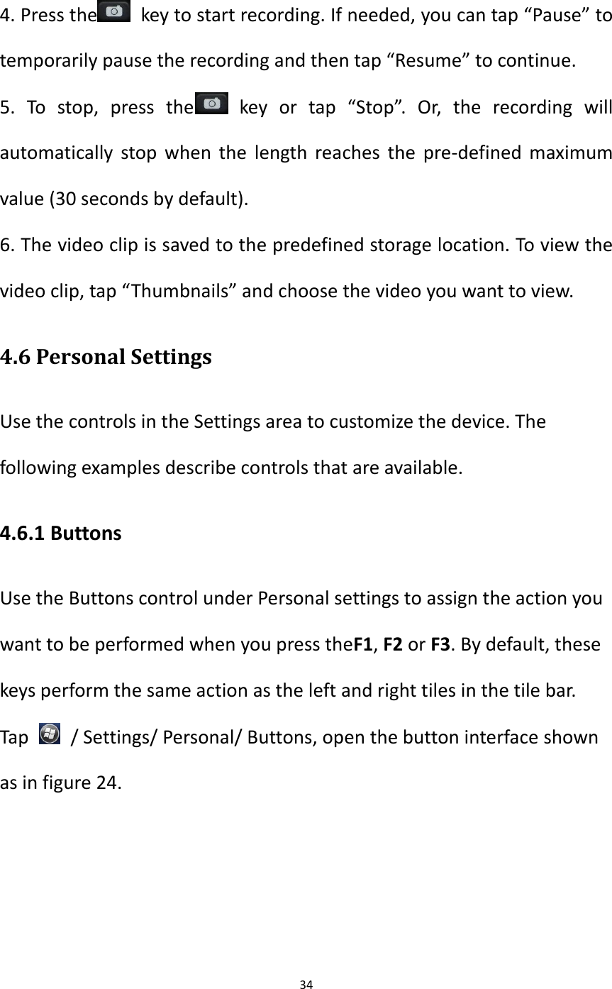 34   4. Press the   key to start recording. If needed, you can tap &ldquo;Pause&rdquo; to temporarily pause the recording and then tap &ldquo;Resume&rdquo; to continue. 5.  To  stop,  press  the   key  or  tap  &ldquo;Stop&rdquo;.  Or,  the  recording  will automatically stop when the  length reaches the  pre-defined maximum value (30 seconds by default). 6. The video clip is saved to the predefined storage location. To view the video clip, tap &ldquo;Thumbnails&rdquo; and choose the video you want to view. 4.6 Personal Settings Use the controls in the Settings area to customize the device. The following examples describe controls that are available. 4.6.1 Buttons Use the Buttons control under Personal settings to assign the action you want to be performed when you press theF1, F2 or F3. By default, these keys perform the same action as the left and right tiles in the tile bar. Tap    / Settings/ Personal/ Buttons, open the button interface shown as in figure 24. 