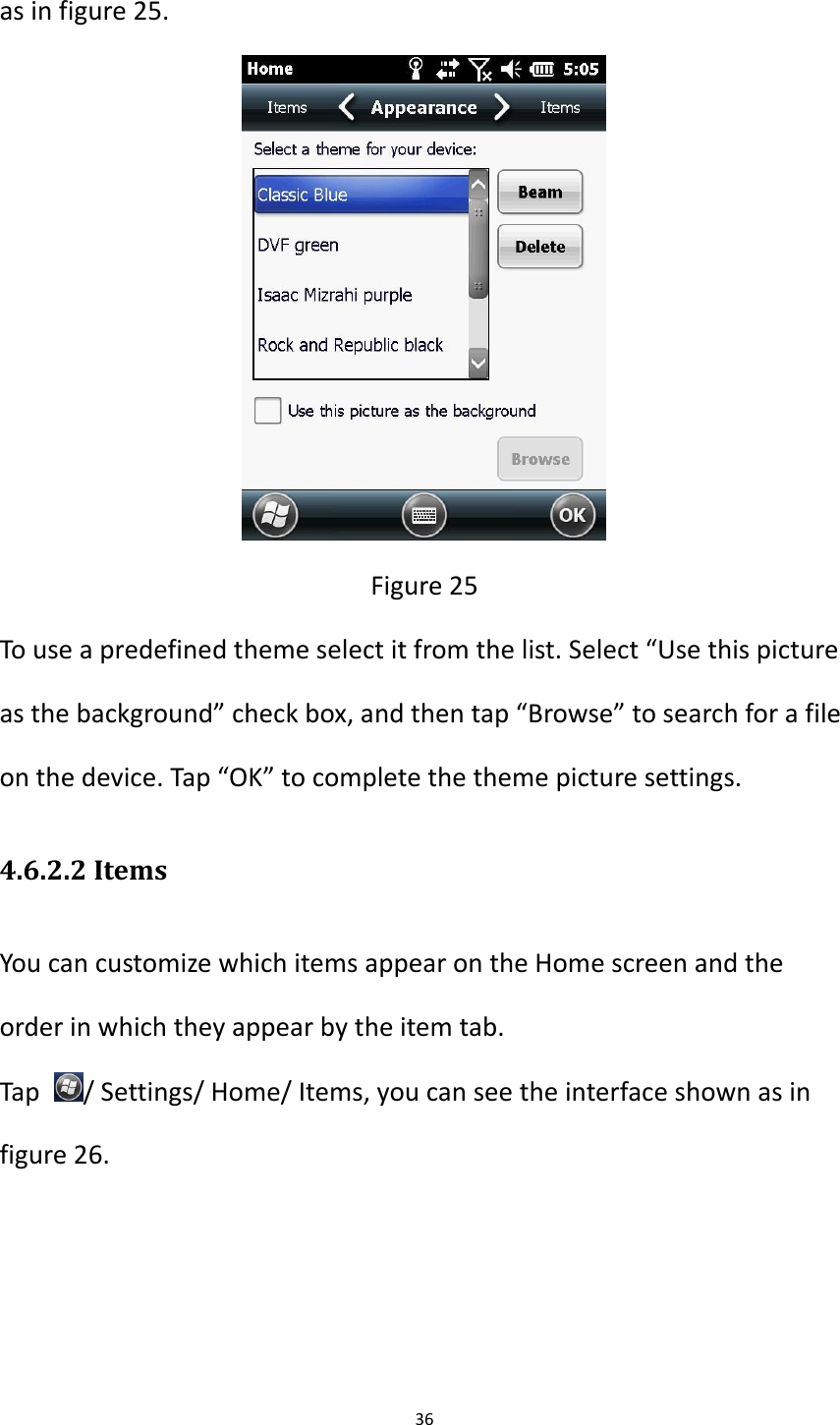 36  as in figure 25.  Figure 25 To use a predefined theme select it from the list. Select &ldquo;Use this picture as the background&rdquo; check box, and then tap &ldquo;Browse&rdquo; to search for a file on the device. Tap &ldquo;OK&rdquo; to complete the theme picture settings. 4.6.2.2 Items You can customize which items appear on the Home screen and the order in which they appear by the item tab. Tap  / Settings/ Home/ Items, you can see the interface shown as in figure 26. 