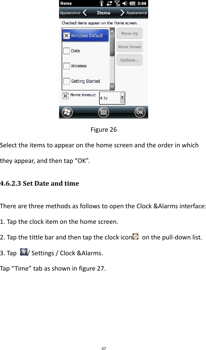 37   Figure 26 Select the items to appear on the home screen and the order in which they appear, and then tap &ldquo;OK&rdquo;. 4.6.2.3 Set Date and time There are three methods as follows to open the Clock &amp;Alarms interface: 1. Tap the clock item on the home screen. 2. Tap the tittle bar and then tap the clock icon   on the pull-down list. 3. Tap  / Settings / Clock &amp;Alarms. Tap &ldquo;Time&rdquo; tab as shown in figure 27. 