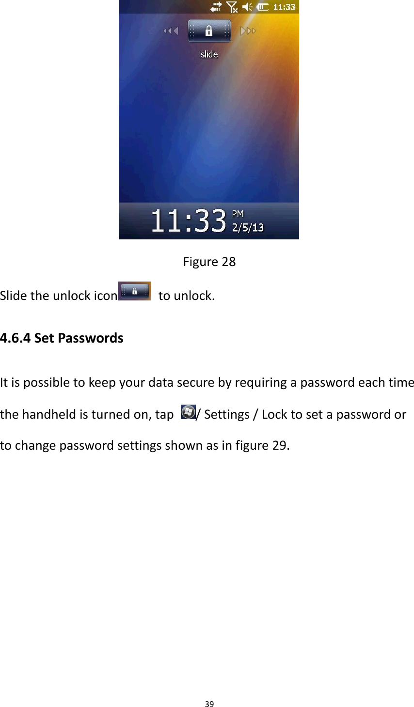 39   Figure 28 Slide the unlock icon   to unlock. 4.6.4 Set Passwords It is possible to keep your data secure by requiring a password each time the handheld is turned on, tap  / Settings / Lock to set a password or to change password settings shown as in figure 29. 