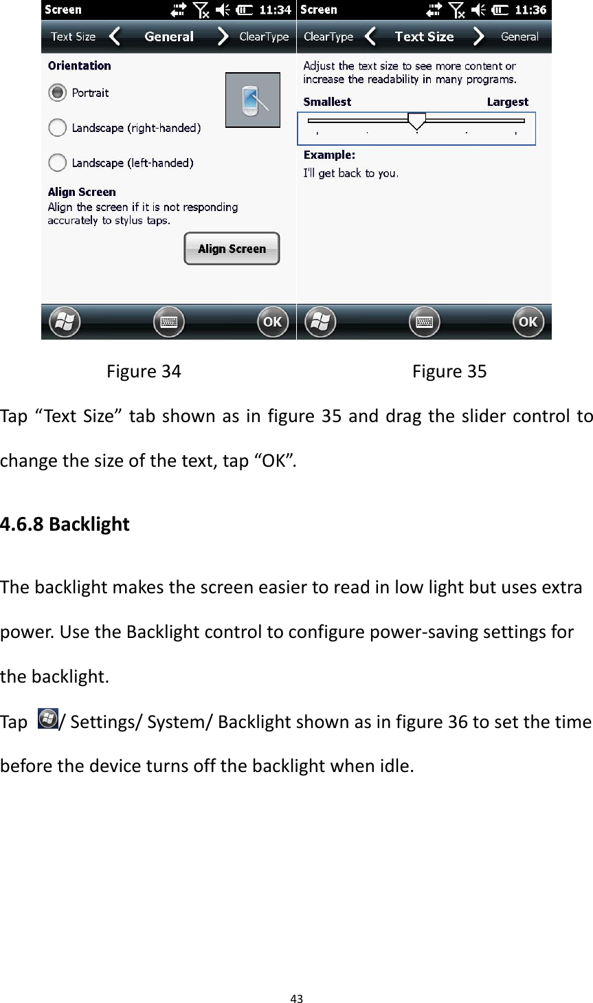 43   Figure 34                                            Figure 35 Tap &ldquo;Text Size&rdquo; tab shown as in figure 35 and drag the slider control to change the size of the text, tap &ldquo;OK&rdquo;. 4.6.8 Backlight The backlight makes the screen easier to read in low light but uses extra power. Use the Backlight control to configure power-saving settings for the backlight. Tap  / Settings/ System/ Backlight shown as in figure 36 to set the time before the device turns off the backlight when idle.   