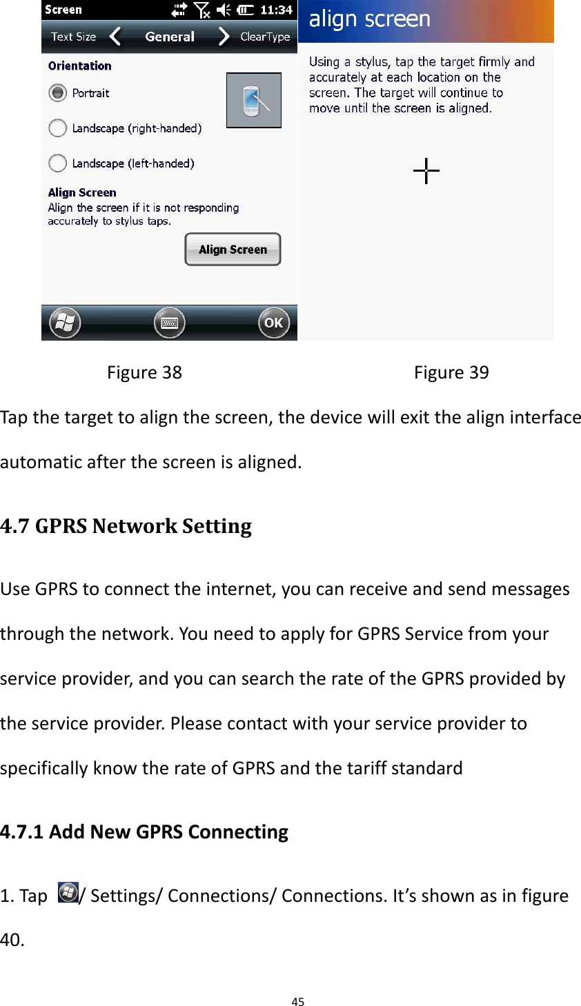 45   Figure 38                                              Figure 39 Tap the target to align the screen, the device will exit the align interface automatic after the screen is aligned. 4.7 GPRS Network Setting Use GPRS to connect the internet, you can receive and send messages through the network. You need to apply for GPRS Service from your service provider, and you can search the rate of the GPRS provided by the service provider. Please contact with your service provider to specifically know the rate of GPRS and the tariff standard 4.7.1 Add New GPRS Connecting 1. Tap  / Settings/ Connections/ Connections. It&rsquo;s shown as in figure 40.   