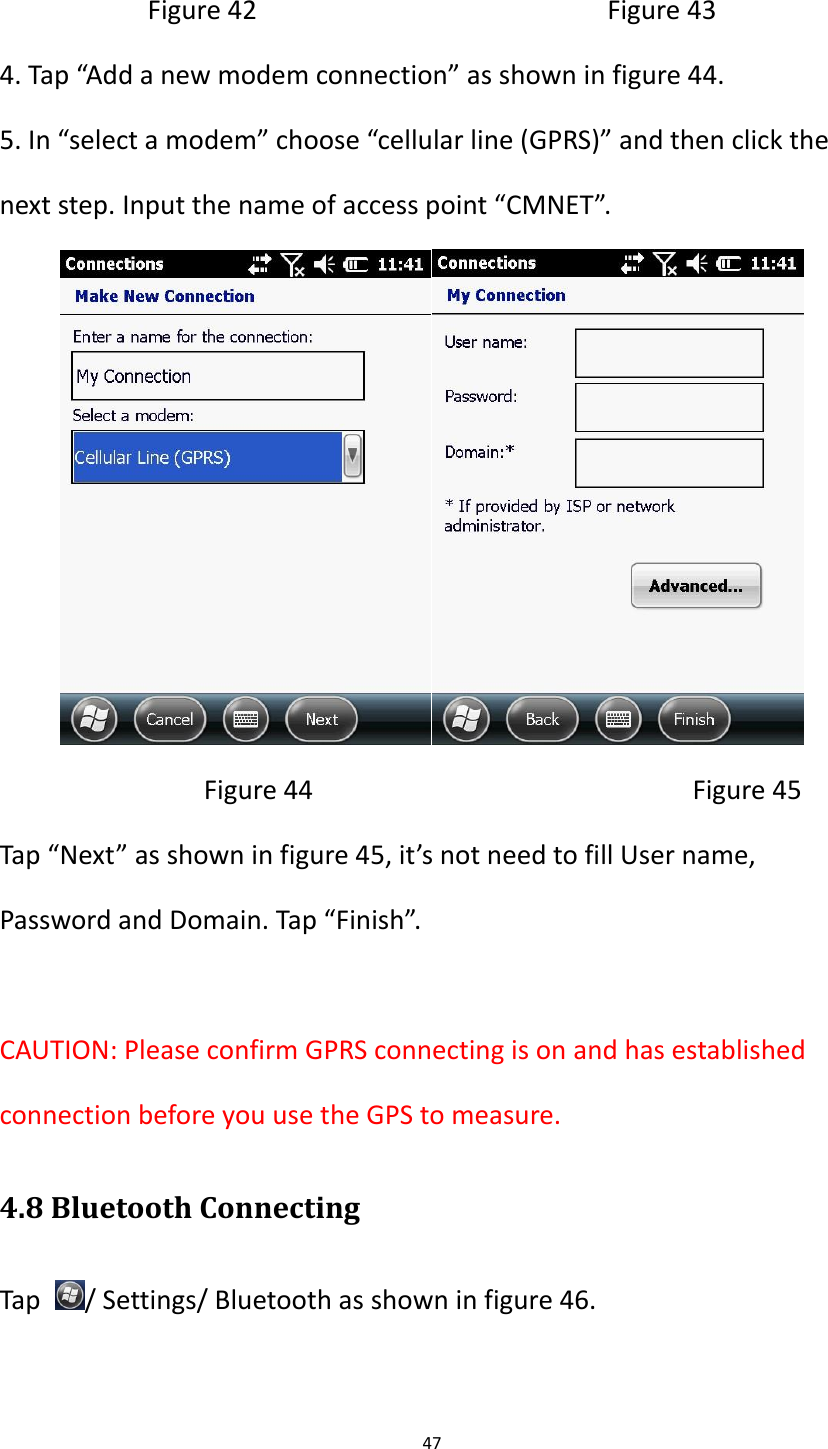 47  Figure 42                                                Figure 43 4. Tap &ldquo;Add a new modem connection&rdquo; as shown in figure 44. 5. In &ldquo;select a modem&rdquo; choose &ldquo;cellular line (GPRS)&rdquo; and then click the next step. Input the name of access point &ldquo;CMNET&rdquo;.                              Figure 44                                                    Figure 45 Tap &ldquo;Next&rdquo; as shown in figure 45, it&rsquo;s not need to fill User name, Password and Domain. Tap &ldquo;Finish&rdquo;.  CAUTION: Please confirm GPRS connecting is on and has established connection before you use the GPS to measure. 4.8 Bluetooth Connecting Tap  / Settings/ Bluetooth as shown in figure 46. 