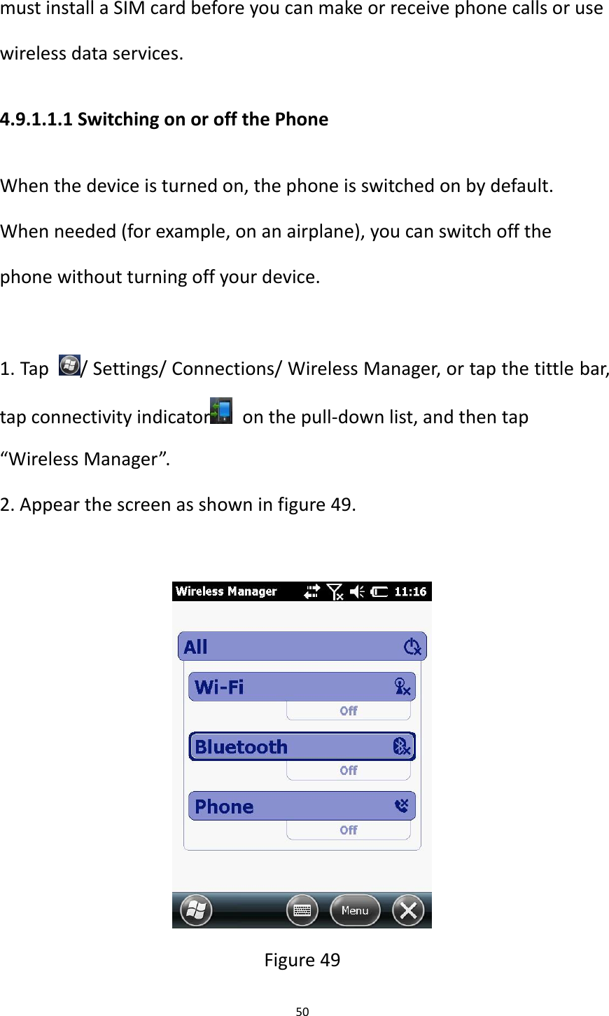 50  must install a SIM card before you can make or receive phone calls or use wireless data services.   4.9.1.1.1 Switching on or off the Phone When the device is turned on, the phone is switched on by default. When needed (for example, on an airplane), you can switch off the phone without turning off your device.  1. Tap  / Settings/ Connections/ Wireless Manager, or tap the tittle bar, tap connectivity indicator   on the pull-down list, and then tap &ldquo;Wireless Manager&rdquo;. 2. Appear the screen as shown in figure 49.   Figure 49 